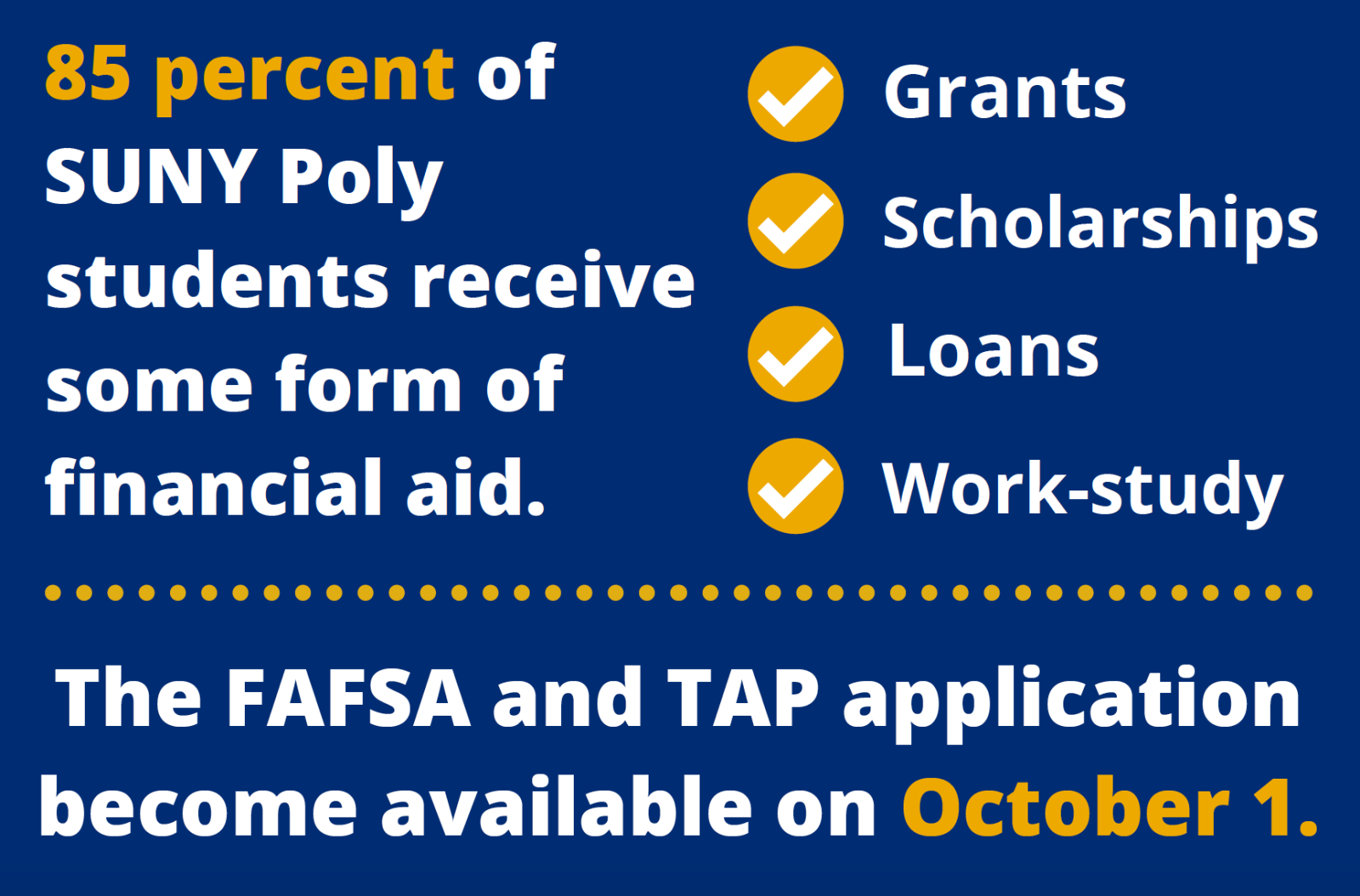 85 percent of SUNY Poly student receive some form of financial aid. This includes grants, scholarships, loans, and work study. The FAFSA and TAP application become available on October 1.