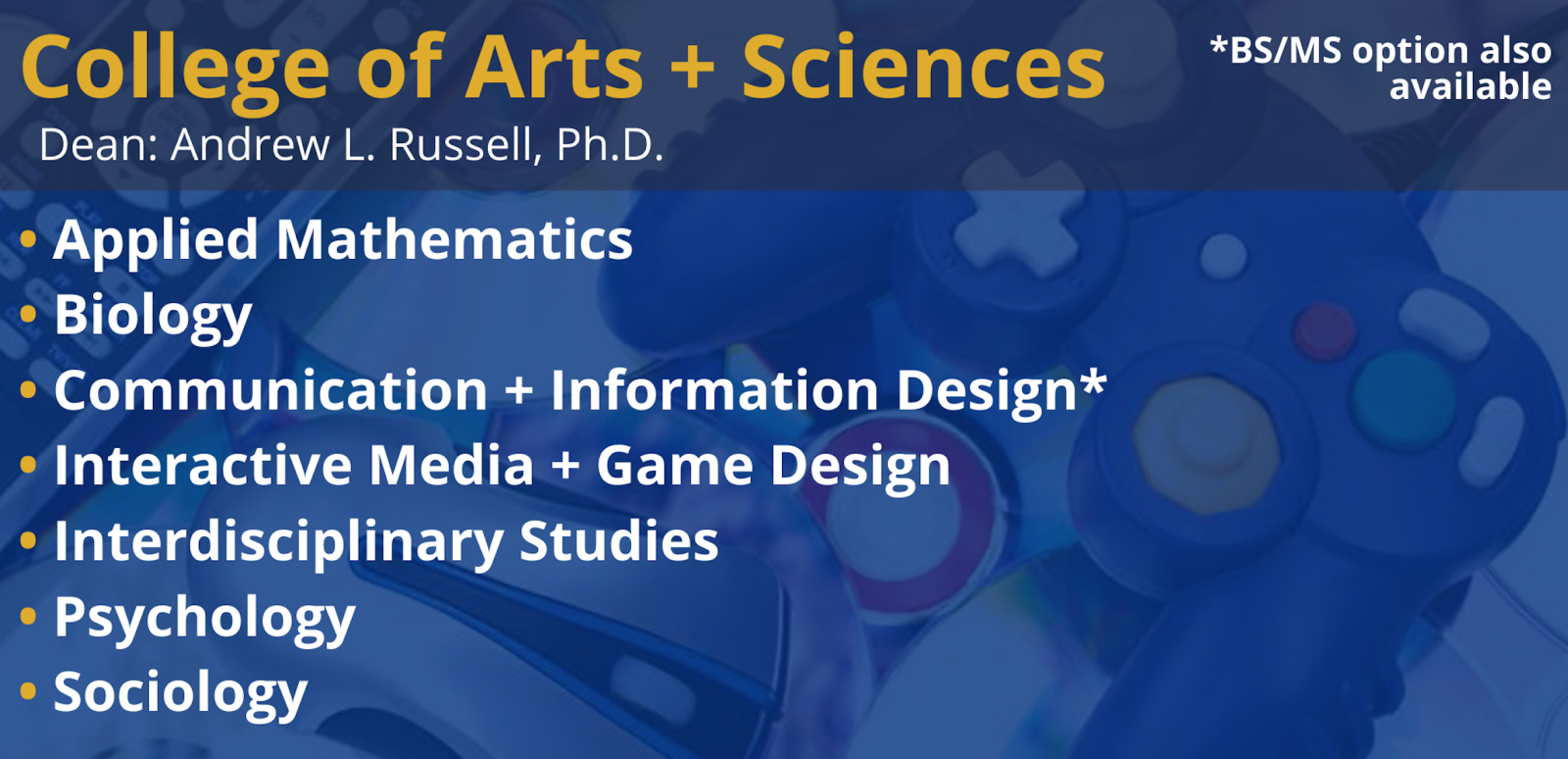 College of Arts + Sciences - Dean: Andrew L. Russell, Ph.D. - Applied Mathematics, Biology, Communication + Information Design, Interactive Media + Game Design, Interdisciplinary Studies, Psychology, Sociology